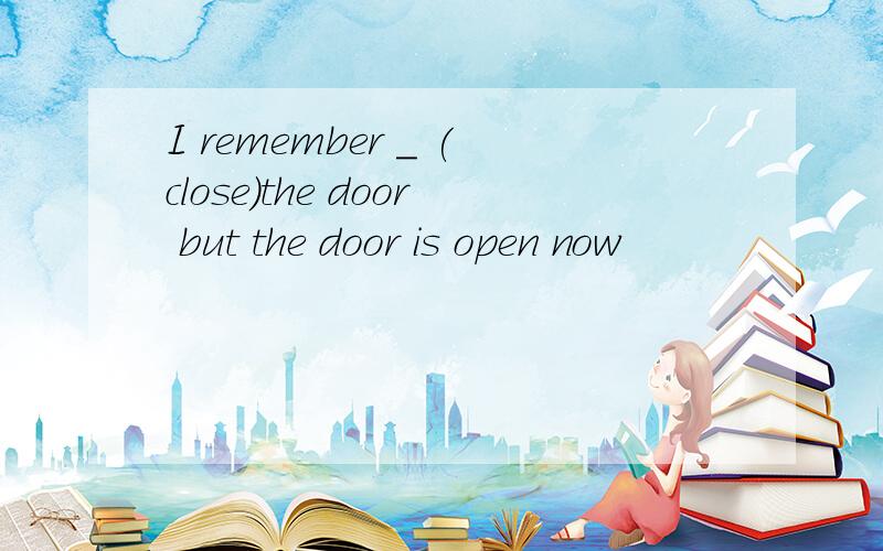 I remember _ (close)the door but the door is open now