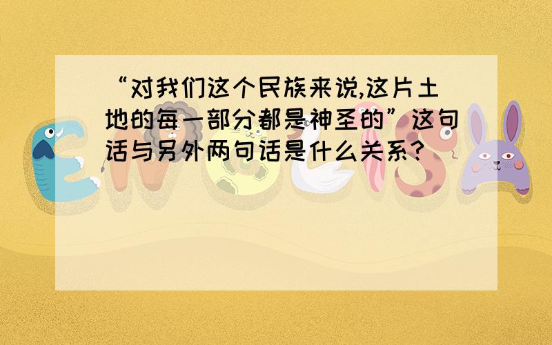 “对我们这个民族来说,这片土地的每一部分都是神圣的”这句话与另外两句话是什么关系?