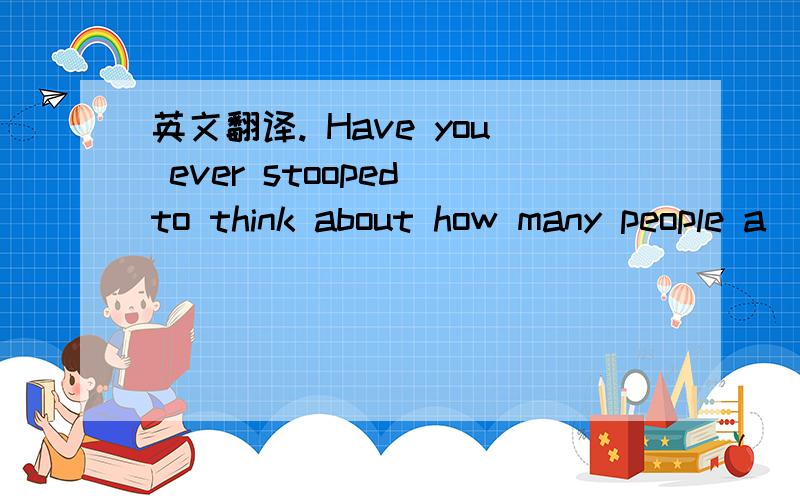 英文翻译. Have you ever stooped to think about how many people a