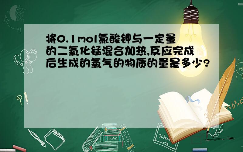 将0.1mol氯酸钾与一定量的二氧化锰混合加热,反应完成后生成的氧气的物质的量是多少?