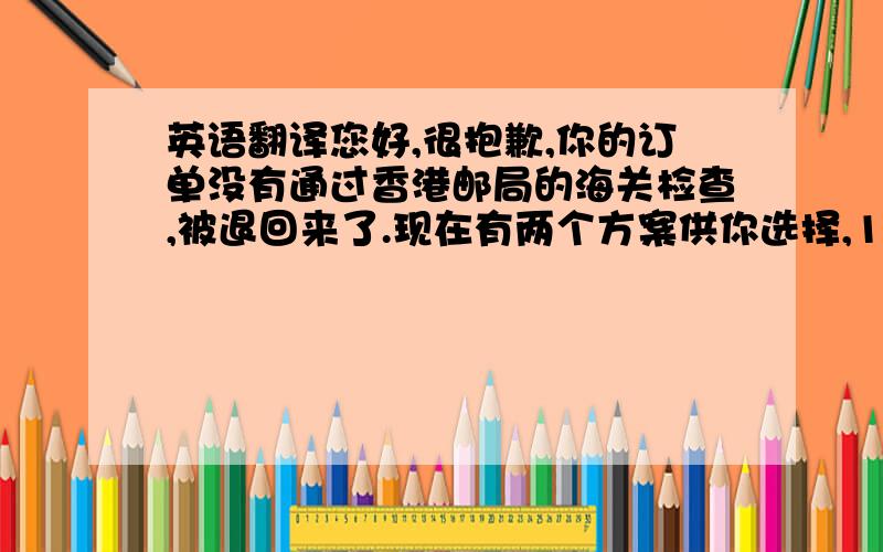 英语翻译您好,很抱歉,你的订单没有通过香港邮局的海关检查,被退回来了.现在有两个方案供你选择,1,给您重新寄新加坡挂号小