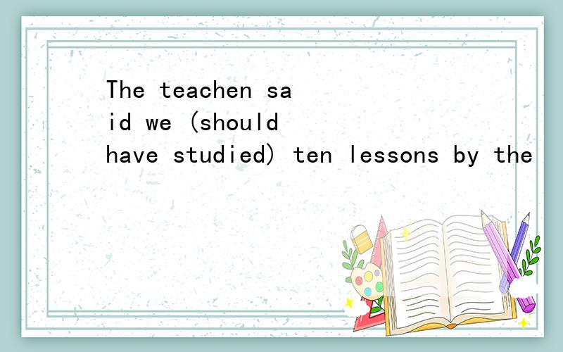 The teachen said we (should have studied) ten lessons by the