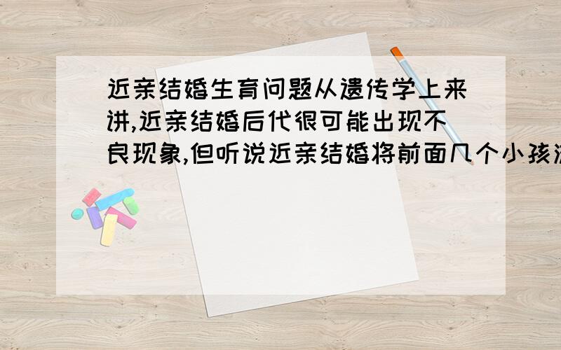 近亲结婚生育问题从遗传学上来讲,近亲结婚后代很可能出现不良现象,但听说近亲结婚将前面几个小孩流产,后面的会正常些,这有科