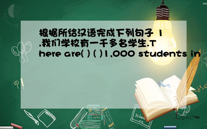 根据所给汉语完成下列句子 1.我们学校有一千多名学生.There are( ) ( )1,000 students in