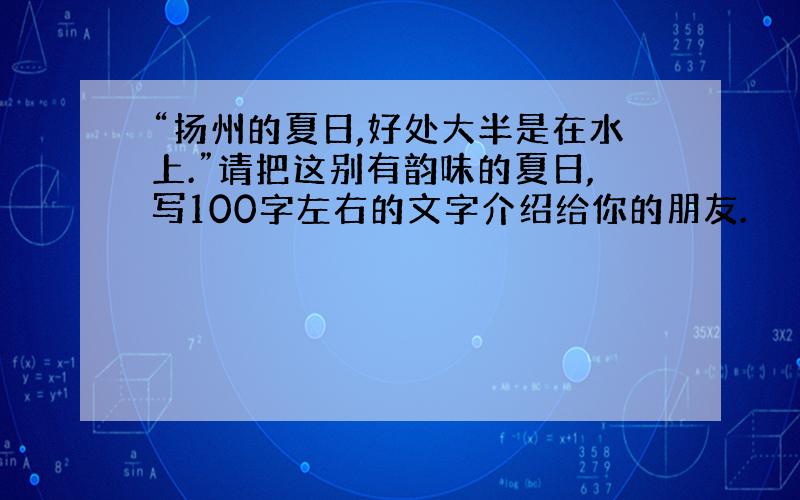 “扬州的夏日,好处大半是在水上.”请把这别有韵味的夏日,写100字左右的文字介绍给你的朋友.