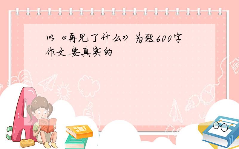 以《再见了什么》为题600字作文.要真实的