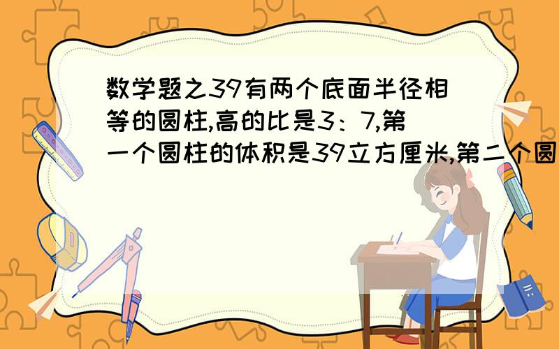 数学题之39有两个底面半径相等的圆柱,高的比是3：7,第一个圆柱的体积是39立方厘米,第二个圆柱的体积比第一个多多少立方