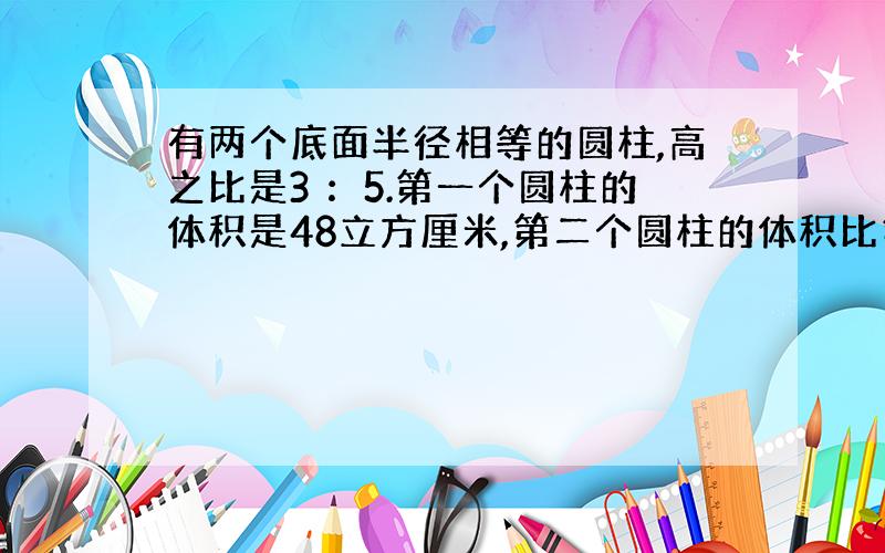 有两个底面半径相等的圆柱,高之比是3 ：5.第一个圆柱的体积是48立方厘米,第二个圆柱的体积比第一个多