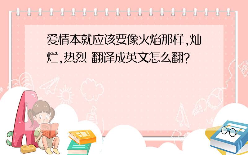 爱情本就应该要像火焰那样,灿烂,热烈 翻译成英文怎么翻?