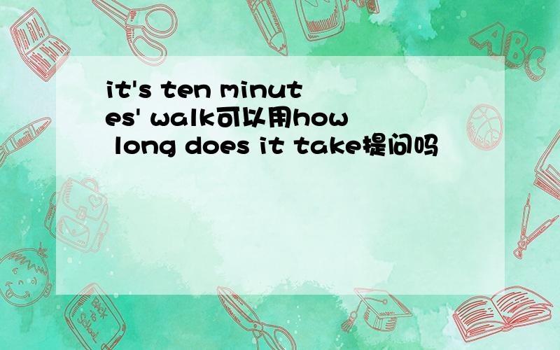 it's ten minutes' walk可以用how long does it take提问吗