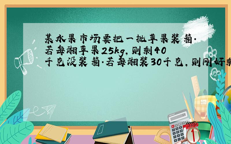 某水果市场要把一批苹果装箱.若每湘苹果25kg,则剩40千克没装箱.若每湘装30千克,则刚好剩20个空箱子