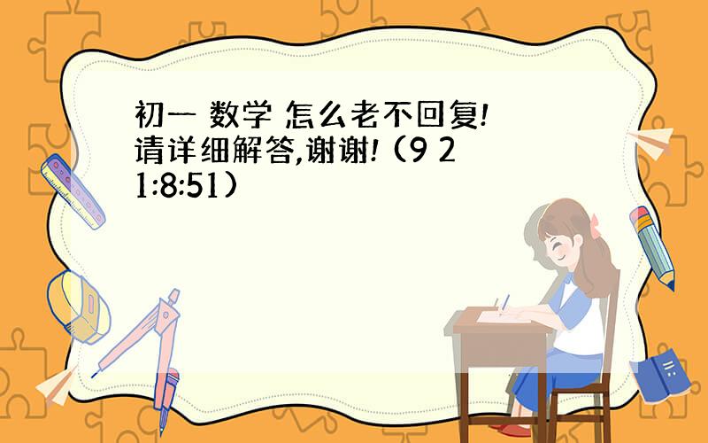 初一 数学 怎么老不回复! 请详细解答,谢谢! (9 21:8:51)