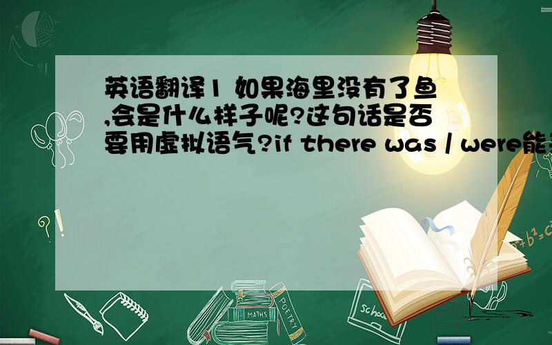 英语翻译1 如果海里没有了鱼,会是什么样子呢?这句话是否要用虚拟语气?if there was / were能来翻译吗,