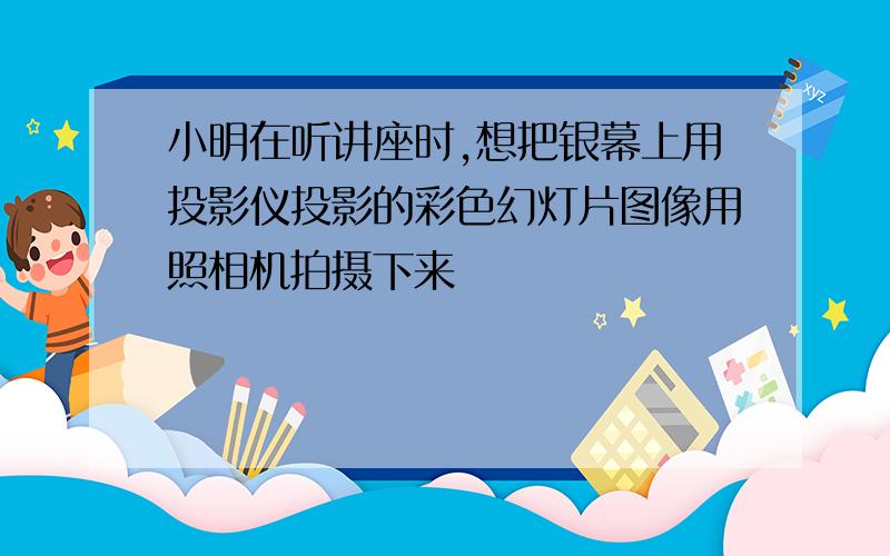 小明在听讲座时,想把银幕上用投影仪投影的彩色幻灯片图像用照相机拍摄下来