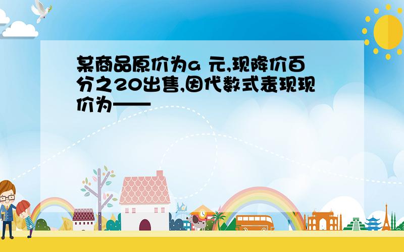 某商品原价为a 元,现降价百分之20出售,因代数式表现现价为——