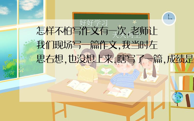 怎样不怕写作文有一次,老师让我们现场写一篇作文,我当时左思右想,也没想上来.瞎写了一篇,成绩是良