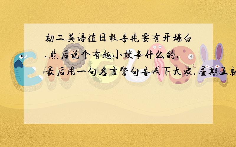 初二英语值日报告先要有开场白,然后说个有趣小故事什么的,最后用一句名言警句告诫下大家.星期五就要做了!