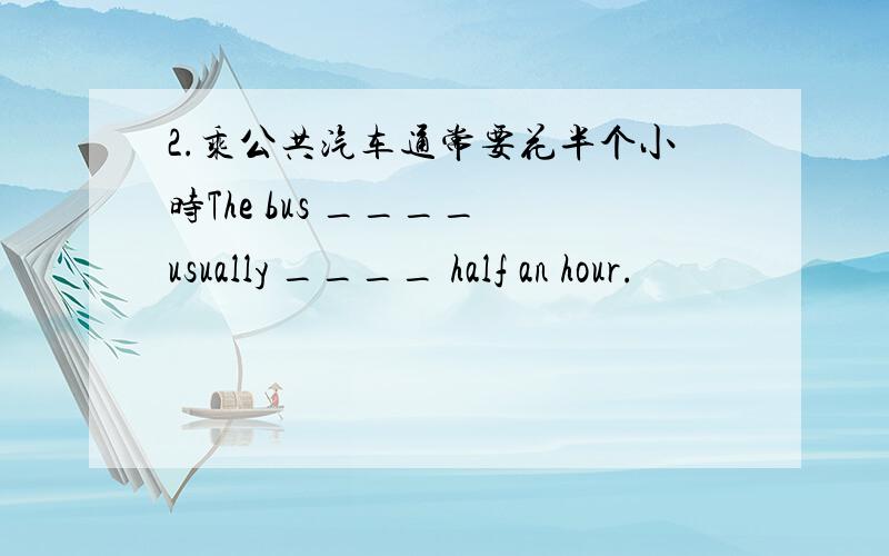 2.乘公共汽车通常要花半个小时The bus ____ usually ____ half an hour.