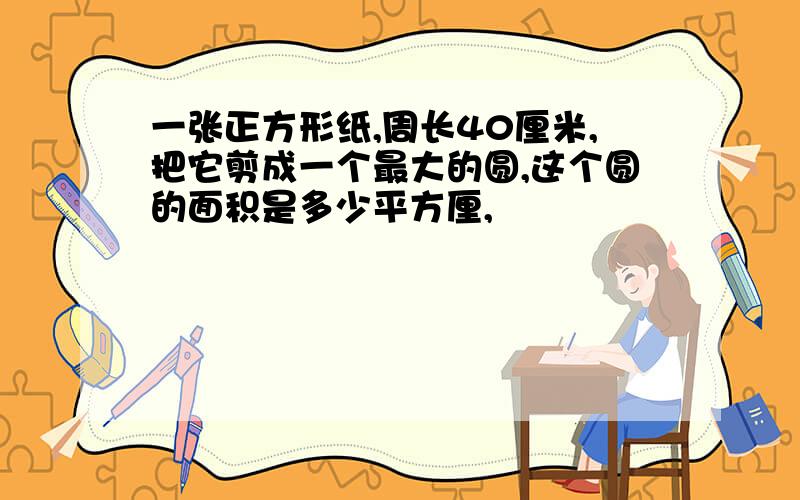 一张正方形纸,周长40厘米,把它剪成一个最大的圆,这个圆的面积是多少平方厘,