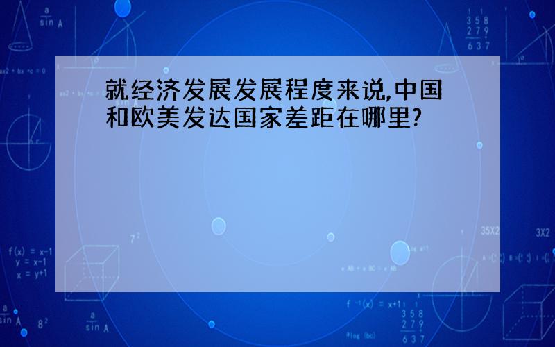 就经济发展发展程度来说,中国和欧美发达国家差距在哪里?