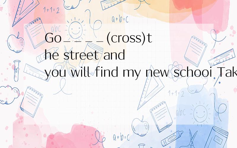 Go____(cross)the street and you will find my new schooi Take