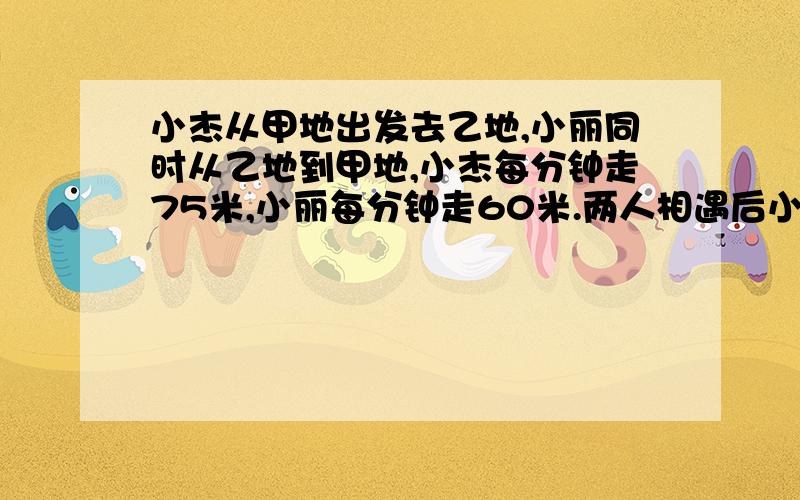 小杰从甲地出发去乙地,小丽同时从乙地到甲地,小杰每分钟走75米,小丽每分钟走60米.两人相遇后小丽再走