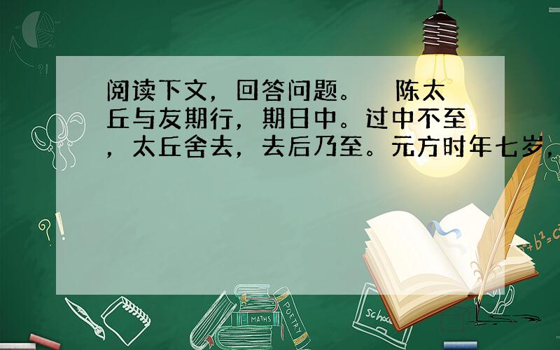 阅读下文，回答问题。　　陈太丘与友期行，期日中。过中不至，太丘舍去，去后乃至。元方时年七岁，门外戏。客问元方：“尊君在不