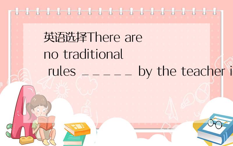 英语选择There are no traditional rules _____ by the teacher in o