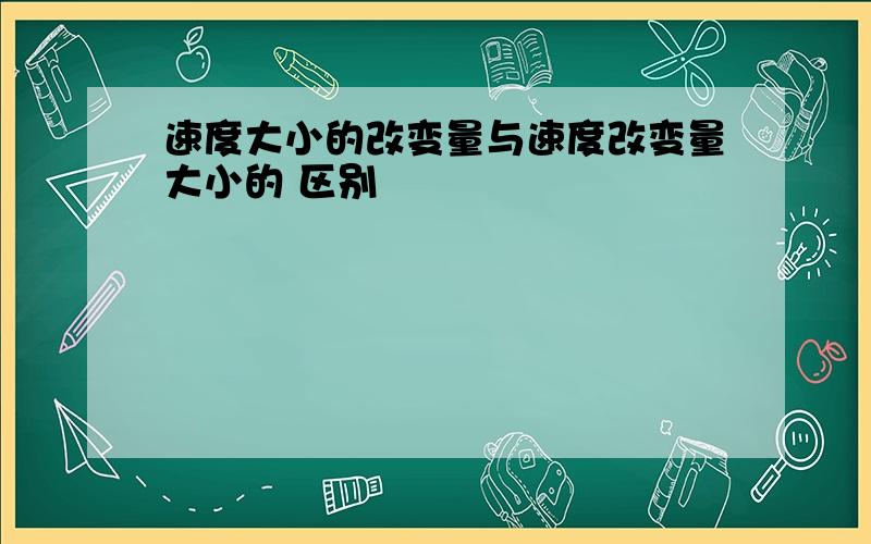 速度大小的改变量与速度改变量大小的 区别