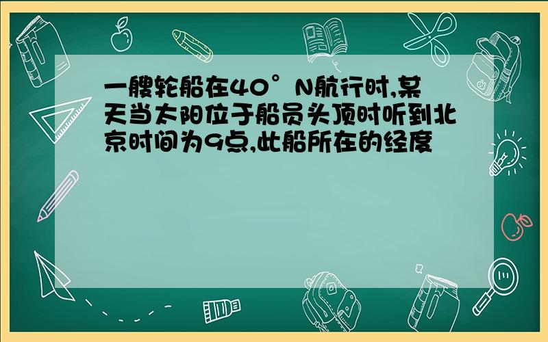 一艘轮船在40°N航行时,某天当太阳位于船员头顶时听到北京时间为9点,此船所在的经度