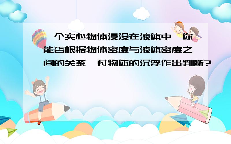 一个实心物体浸没在液体中,你能否根据物体密度与液体密度之间的关系,对物体的沉浮作出判断?