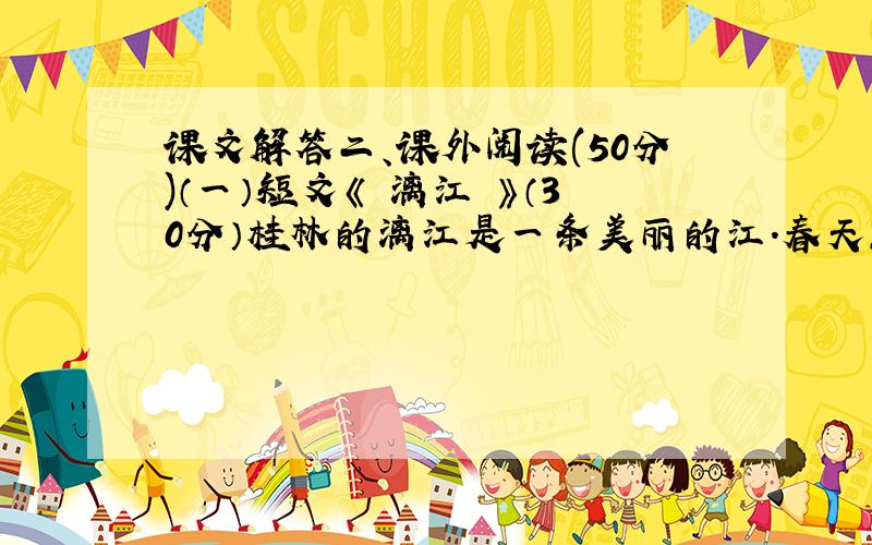 课文解答二、课外阅读(50分)（一）短文《 漓江 》（30分）桂林的漓江是一条美丽的江.春天,漓江岸边的树木又换上了新衣