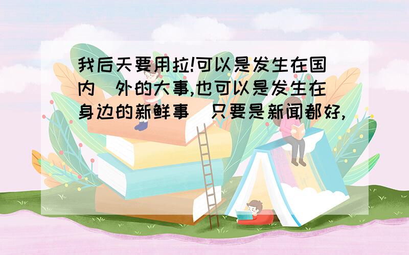 我后天要用拉!可以是发生在国内＼外的大事,也可以是发生在身边的新鲜事．只要是新闻都好,