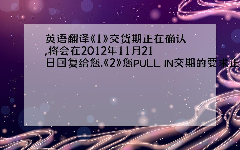 英语翻译《1》交货期正在确认,将会在2012年11月21日回复给您.《2》您PULL IN交期的要求正在确认中,将在20