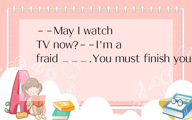 --May I watch TV now?--I'm afraid ___.You must finish your h