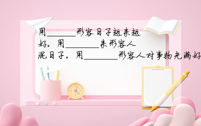 用＿＿＿＿＿＿形容日子越来越好。用＿＿＿＿＿＿＿来形容人混日子。用＿＿＿＿＿＿＿形容人对事物充满好奇心，凡事都要问为什么