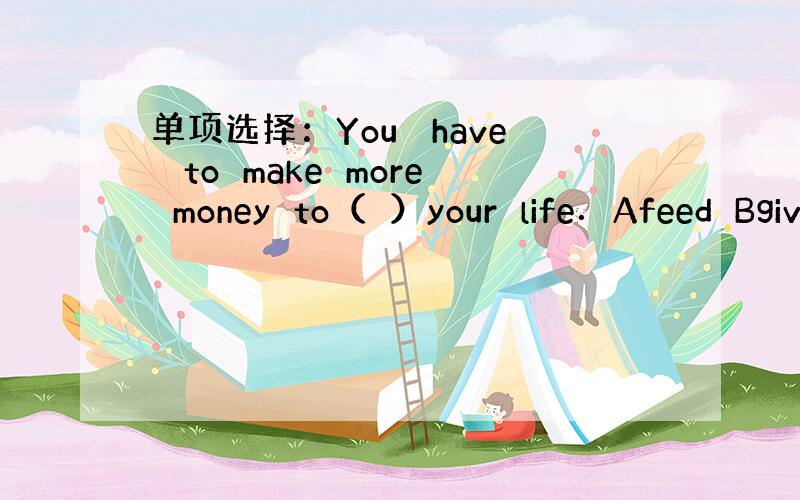 单项选择：You　 have　 to　make　more　money　to（　）your　life．Afeed　Bgiv