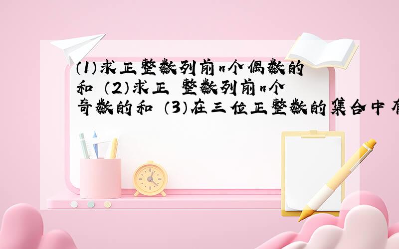 （1）求正整数列前n个偶数的和 （2）求正 整数列前n个奇数的和 （3）在三位正整数的集合中有几个