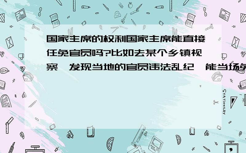 国家主席的权利国家主席能直接任免官员吗?比如去某个乡镇视察,发现当地的官员违法乱纪,能当场免他的官吗?