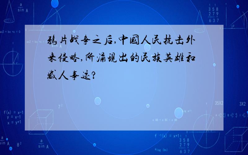 鸦片战争之后,中国人民抗击外来侵略,所涌现出的民族英雄和感人事迹?