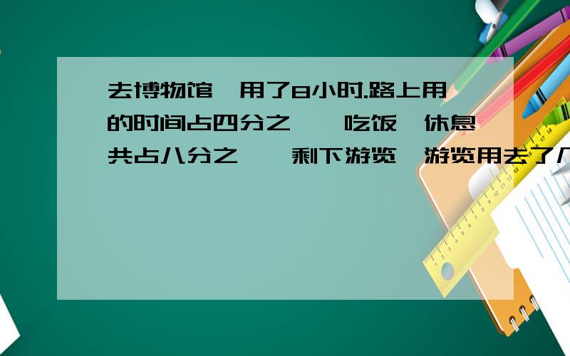 去博物馆,用了8小时.路上用的时间占四分之一,吃饭,休息共占八分之一,剩下游览,游览用去了几小时?