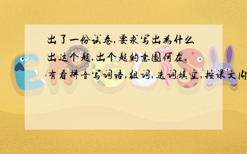 出了一份试卷,要求写出为什么出这个题,出个题的意图何在,有看拼音写词语,组词,选词填空,按课文内容填空,按要求改写句子,