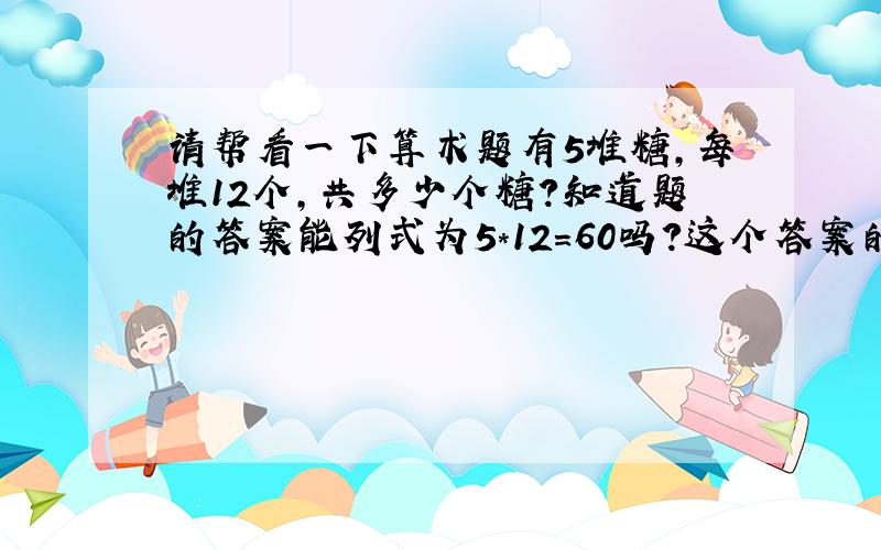 请帮看一下算术题有5堆糖,每堆12个,共多少个糖?知道题的答案能列式为5*12=60吗?这个答案的单位应该是个还是堆?