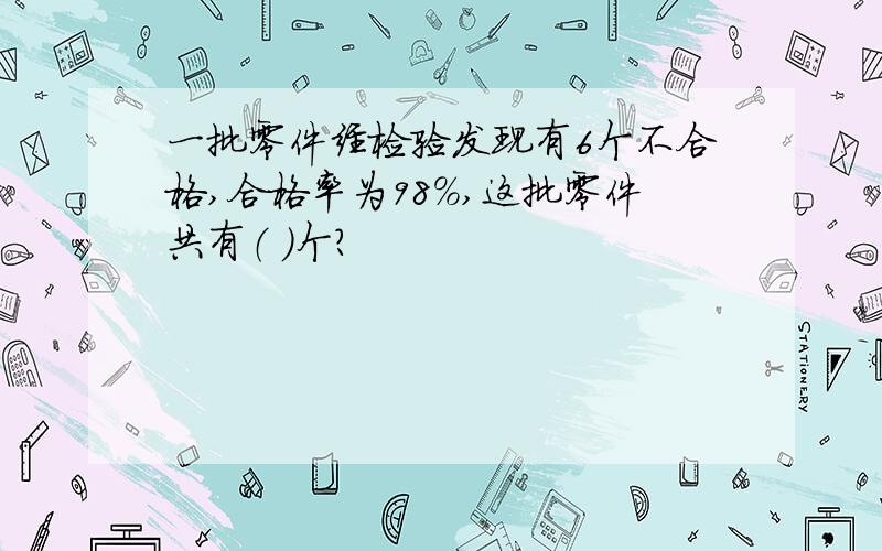 一批零件经检验发现有6个不合格,合格率为98%,这批零件共有（ ）个?