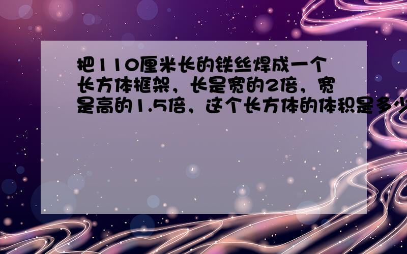 把110厘米长的铁丝焊成一个长方体框架，长是宽的2倍，宽是高的1.5倍，这个长方体的体积是多少？