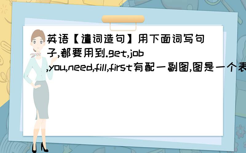 英语【遣词造句】用下面词写句子,都要用到.get,job,you,need,fill,first有配一副图,图是一个表格