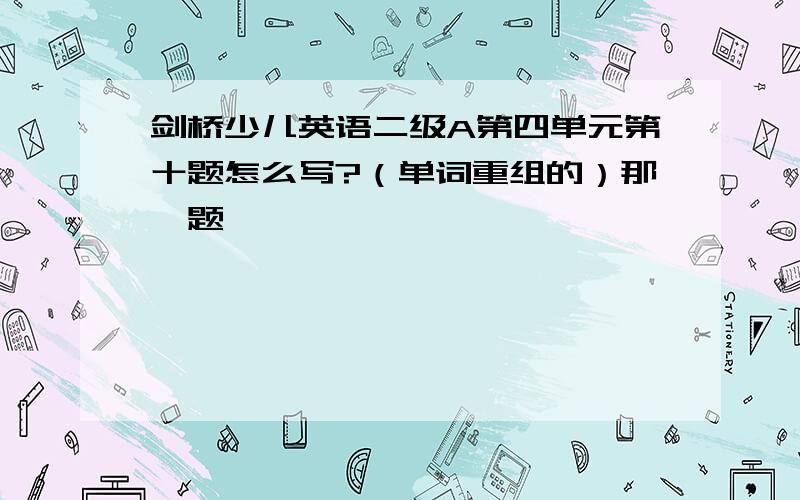 剑桥少儿英语二级A第四单元第十题怎么写?（单词重组的）那一题