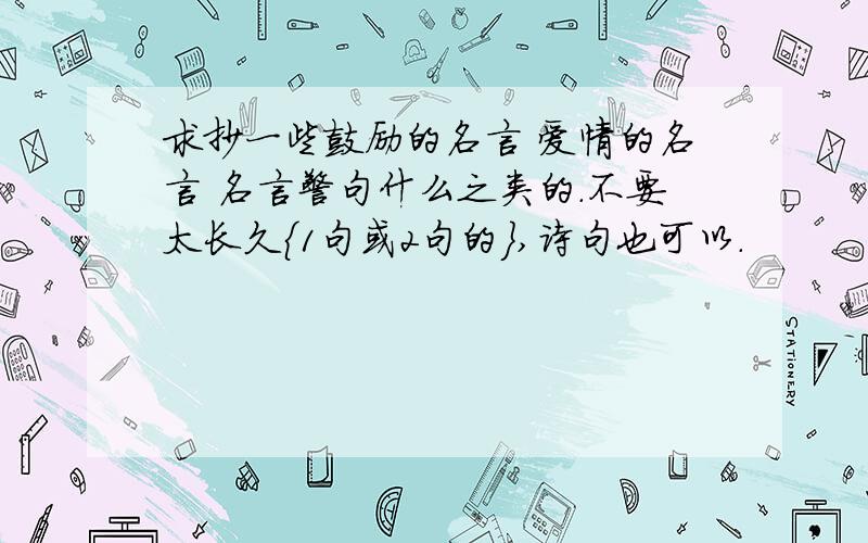 求抄一些鼓励的名言 爱情的名言 名言警句什么之类的.不要太长久{1句或2句的},诗句也可以.