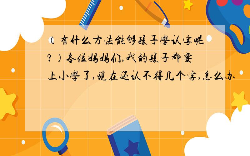 （有什么方法能够孩子学认字呢?）各位妈妈们,我的孩子都要上小学了,现在还认不得几个字,怎么办