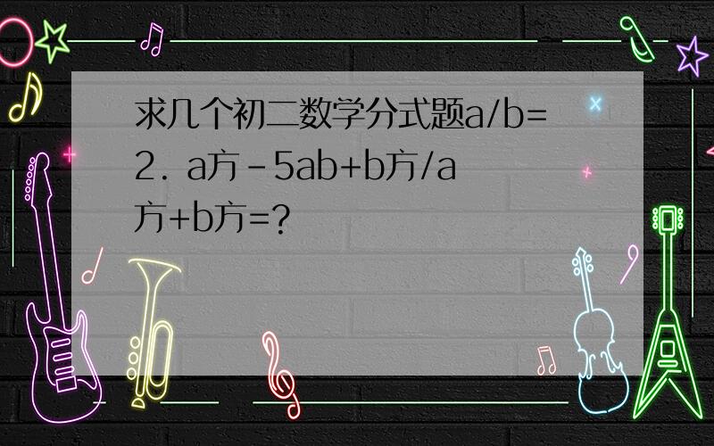 求几个初二数学分式题a/b=2. a方-5ab+b方/a方+b方=?